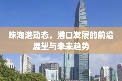 珠海港动态，港口发展的前沿展望与未来趋势