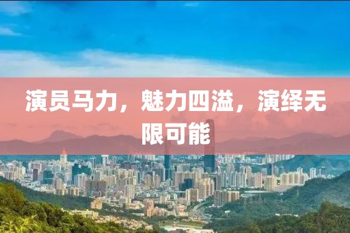 演员马力，魅力四溢，演绎无限可能