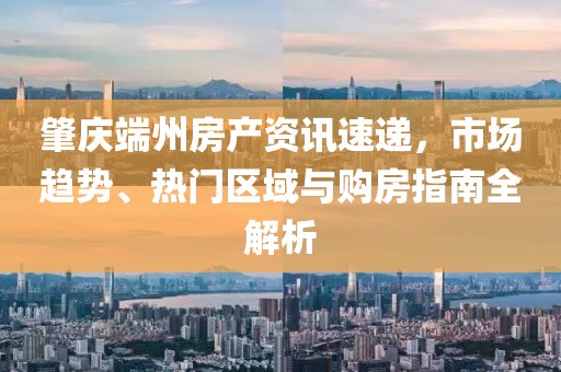 肇庆端州房产资讯速递，市场趋势、热门区域与购房指南全解析