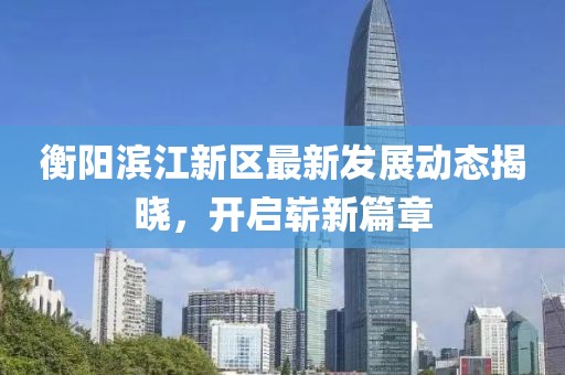 衡阳滨江新区最新发展动态揭晓，开启崭新篇章