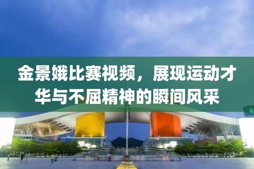 金景娥比赛视频，展现运动才华与不屈精神的瞬间风采