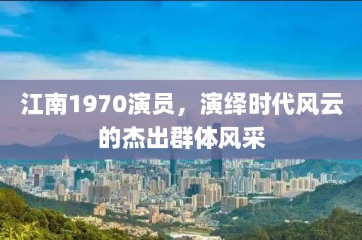 江南1970演员，演绎时代风云的杰出群体风采