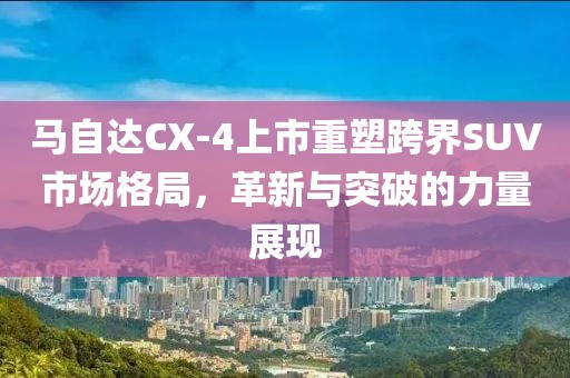 马自达CX-4上市重塑跨界SUV市场格局，革新与突破的力量展现