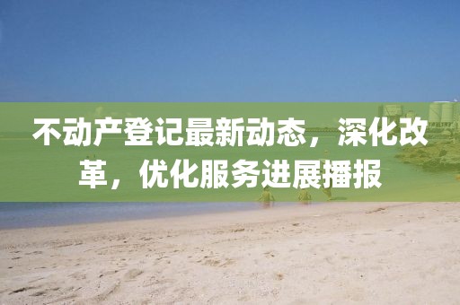 不动产登记最新动态，深化改革，优化服务进展播报
