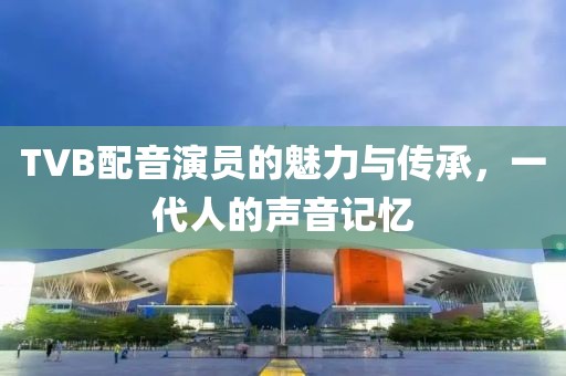 TVB配音演员的魅力与传承，一代人的声音记忆