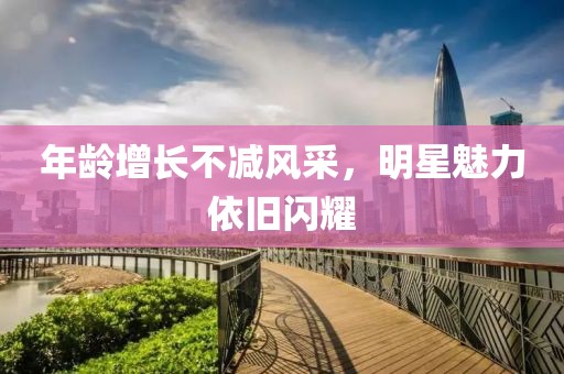 年龄增长不减风采，明星魅力依旧闪耀