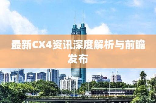 最新CX4资讯深度解析与前瞻发布