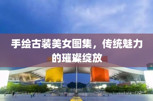 手绘古装美女图集，传统魅力的璀璨绽放