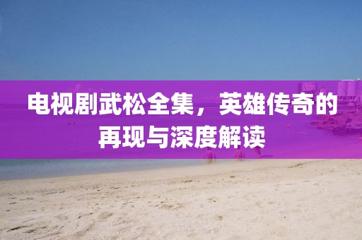 电视剧武松全集，英雄传奇的再现与深度解读