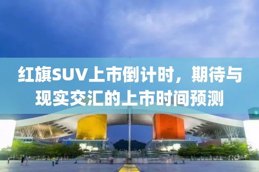 红旗SUV上市倒计时，期待与现实交汇的上市时间预测