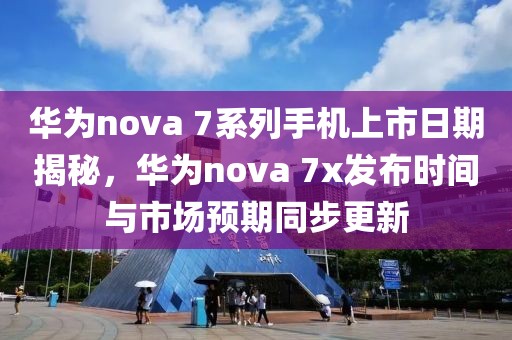 华为nova 7系列手机上市日期揭秘，华为nova 7x发布时间与市场预期同步更新