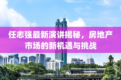 任志强最新演讲揭秘，房地产市场的新机遇与挑战