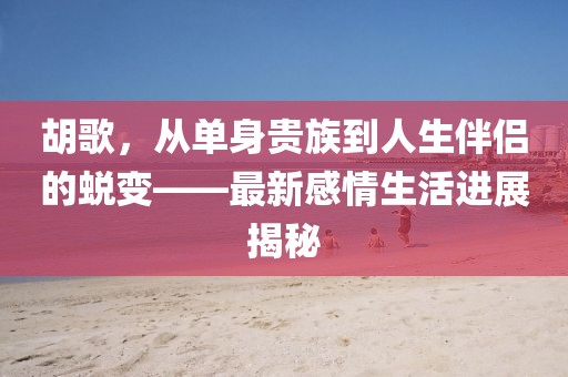 胡歌，从单身贵族到人生伴侣的蜕变——最新感情生活进展揭秘