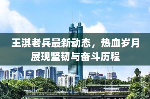 王淇老兵最新动态，热血岁月展现坚韧与奋斗历程