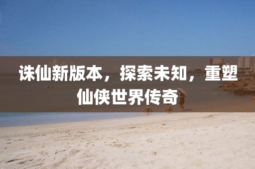 诛仙新版本，探索未知，重塑仙侠世界传奇