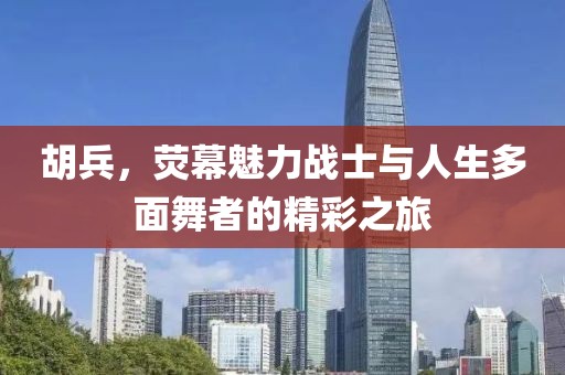 胡兵，荧幕魅力战士与人生多面舞者的精彩之旅