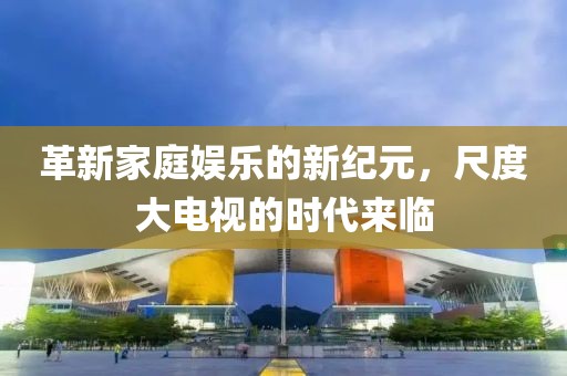 革新家庭娱乐的新纪元，尺度大电视的时代来临