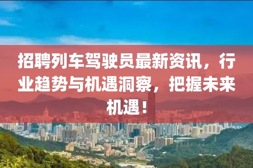 招聘列车驾驶员最新资讯，行业趋势与机遇洞察，把握未来机遇！