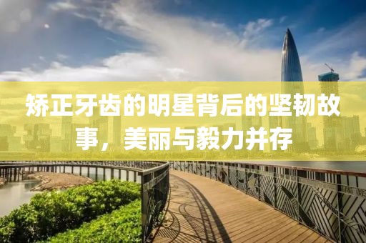 矫正牙齿的明星背后的坚韧故事，美丽与毅力并存