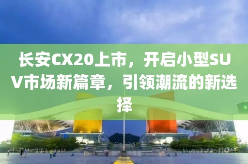 长安CX20上市，开启小型SUV市场新篇章，引领潮流的新选择