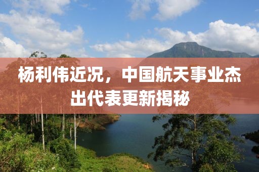 杨利伟近况，中国航天事业杰出代表更新揭秘