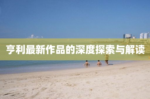 亨利最新作品的深度探索与解读