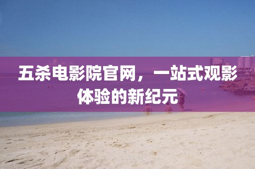 五杀电影院官网，一站式观影体验的新纪元