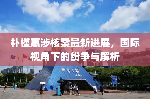 朴槿惠涉核案最新进展，国际视角下的纷争与解析