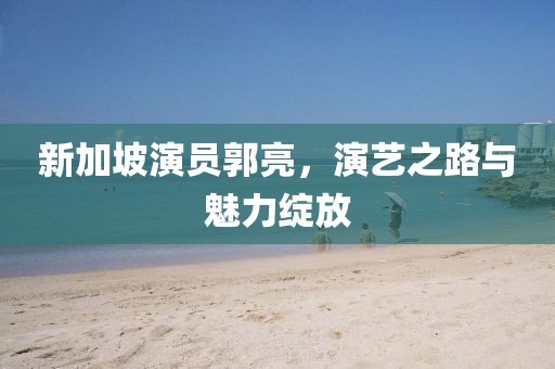 新加坡演员郭亮，演艺之路与魅力绽放