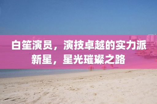 白笙演员，演技卓越的实力派新星，星光璀璨之路