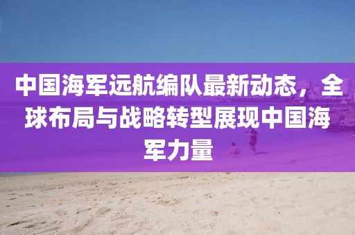 中国海军远航编队最新动态，全球布局与战略转型展现中国海军力量