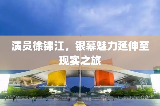 演员徐锦江，银幕魅力延伸至现实之旅
