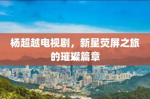 杨超越电视剧，新星荧屏之旅的璀璨篇章