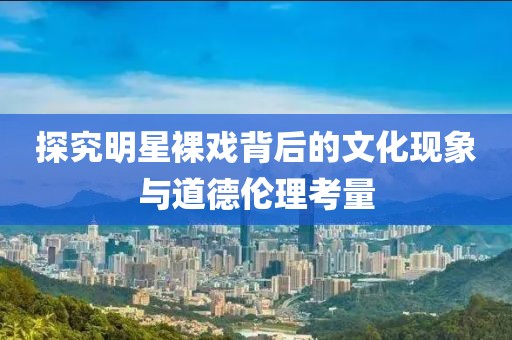 探究明星裸戏背后的文化现象与道德伦理考量