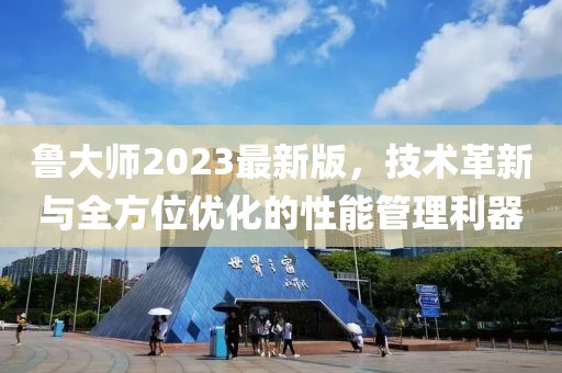 鲁大师2023最新版，技术革新与全方位优化的性能管理利器
