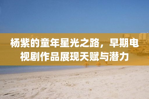 杨紫的童年星光之路，早期电视剧作品展现天赋与潜力