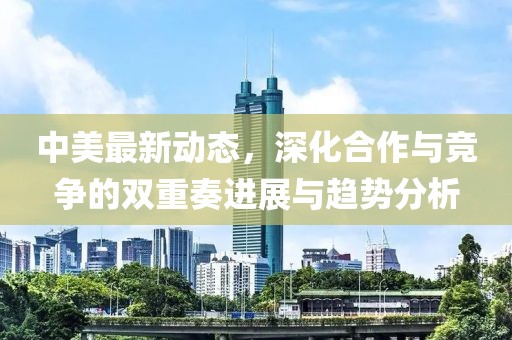 中美最新动态，深化合作与竞争的双重奏进展与趋势分析