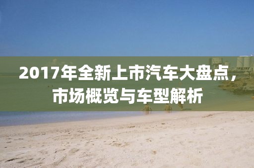 2017年全新上市汽车大盘点，市场概览与车型解析