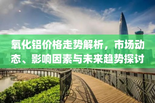氧化铝价格走势解析，市场动态、影响因素与未来趋势探讨