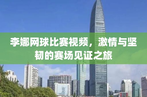 李娜网球比赛视频，激情与坚韧的赛场见证之旅