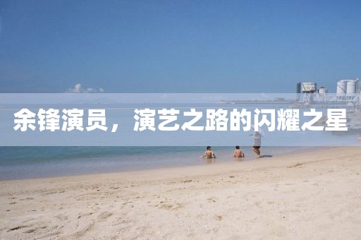 余锋演员，演艺之路的闪耀之星