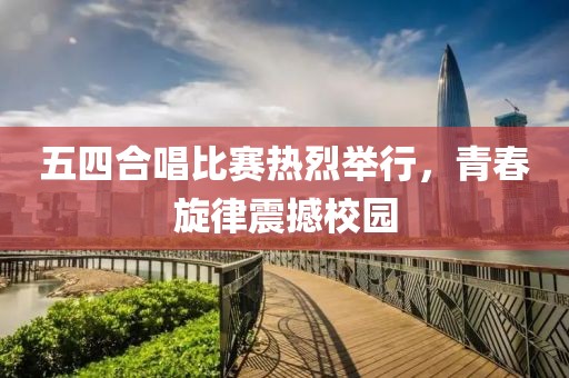 五四合唱比赛热烈举行，青春旋律震撼校园