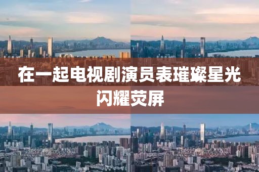 在一起电视剧演员表璀璨星光闪耀荧屏