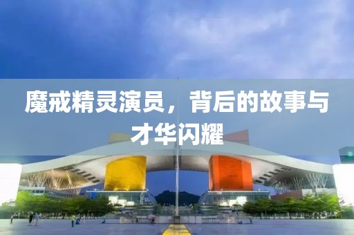 魔戒精灵演员，背后的故事与才华闪耀