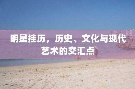 明星挂历，历史、文化与现代艺术的交汇点