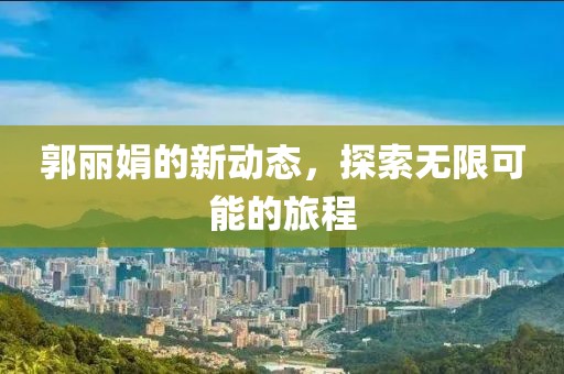 郭丽娟的新动态，探索无限可能的旅程