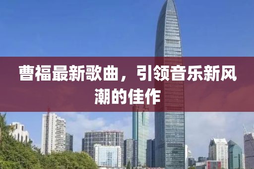 曹福最新歌曲，引领音乐新风潮的佳作