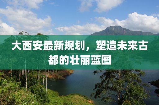 大西安最新规划，塑造未来古都的壮丽蓝图