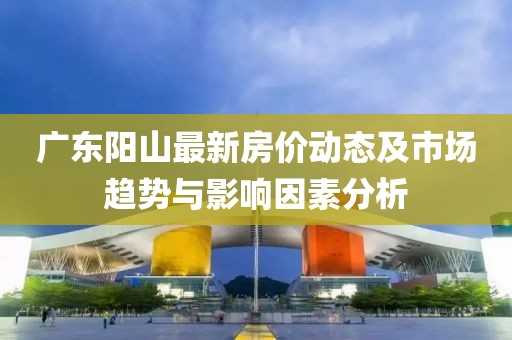 广东阳山最新房价动态及市场趋势与影响因素分析