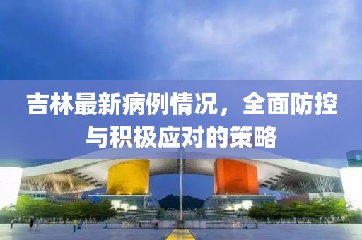 吉林最新病例情况，全面防控与积极应对的策略